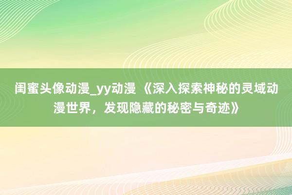 闺蜜头像动漫_yy动漫 《深入探索神秘的灵域动漫世界，发现隐藏的秘密与奇迹》
