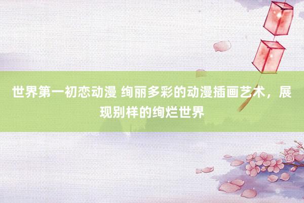 世界第一初恋动漫 绚丽多彩的动漫插画艺术，展现别样的绚烂世界