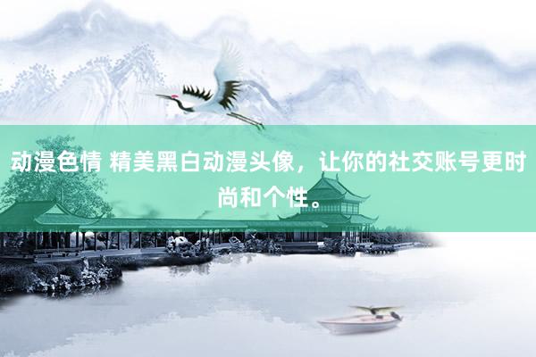 动漫色情 精美黑白动漫头像，让你的社交账号更时尚和个性。