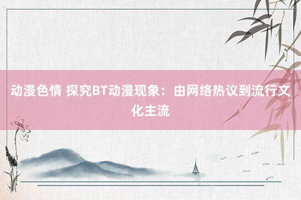 动漫色情 探究BT动漫现象：由网络热议到流行文化主流