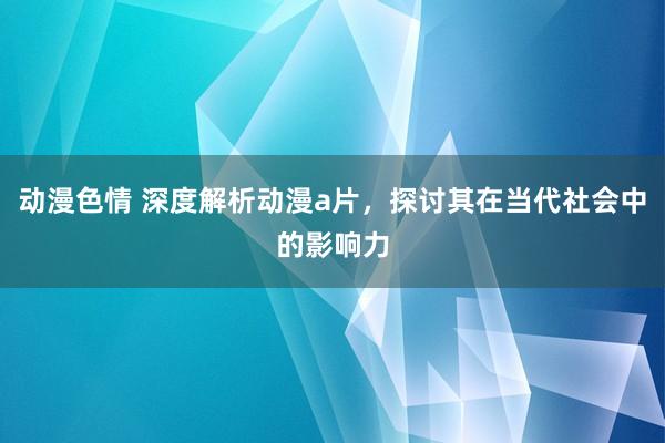 动漫色情 深度解析动漫a片，探讨其在当代社会中的影响力