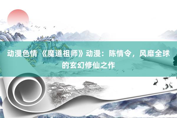 动漫色情 《魔道祖师》动漫：陈情令，风靡全球的玄幻修仙之作