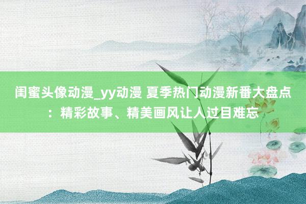 闺蜜头像动漫_yy动漫 夏季热门动漫新番大盘点：精彩故事、精美画风让人过目难忘