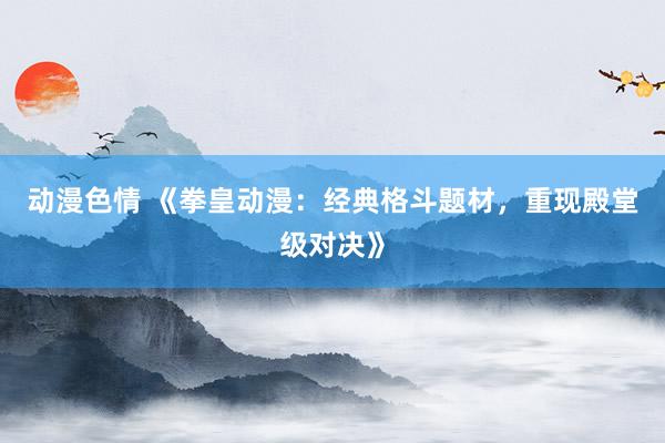 动漫色情 《拳皇动漫：经典格斗题材，重现殿堂级对决》