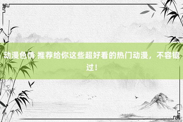 动漫色情 推荐给你这些超好看的热门动漫，不容错过！