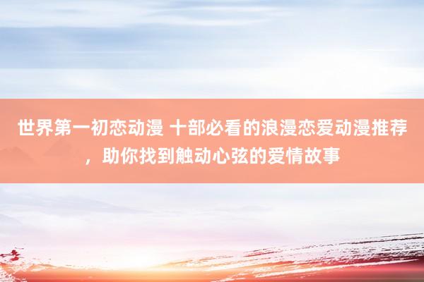 世界第一初恋动漫 十部必看的浪漫恋爱动漫推荐，助你找到触动心弦的爱情故事