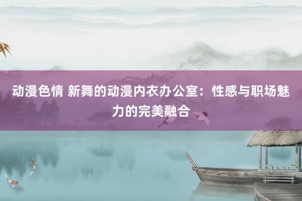 动漫色情 新舞的动漫内衣办公室：性感与职场魅力的完美融合