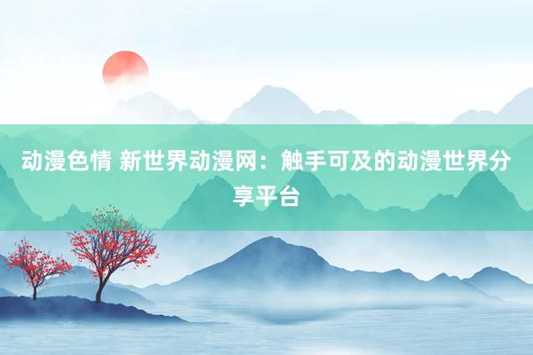 动漫色情 新世界动漫网：触手可及的动漫世界分享平台