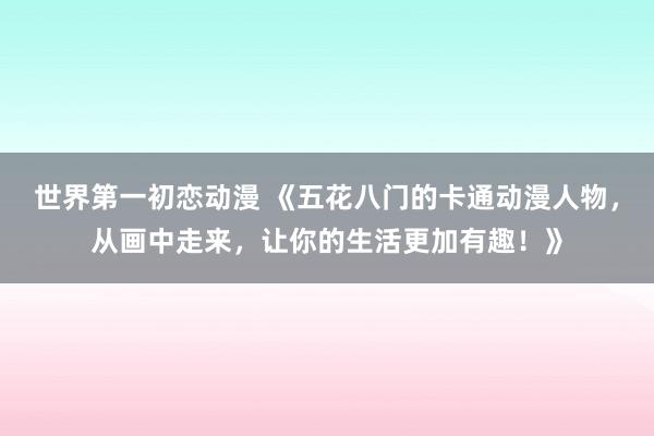 世界第一初恋动漫 《五花八门的卡通动漫人物，从画中走来，让你的生活更加有趣！》