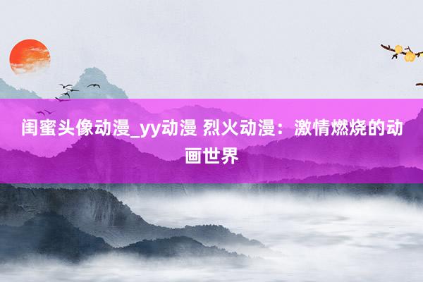 闺蜜头像动漫_yy动漫 烈火动漫：激情燃烧的动画世界