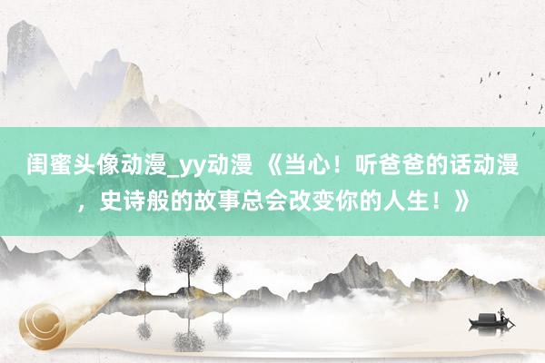 闺蜜头像动漫_yy动漫 《当心！听爸爸的话动漫，史诗般的故事总会改变你的人生！》