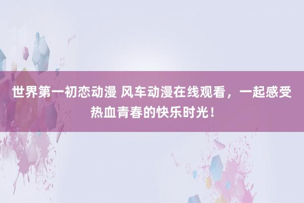世界第一初恋动漫 风车动漫在线观看，一起感受热血青春的快乐时光！