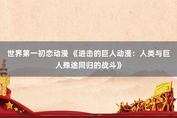世界第一初恋动漫 《进击的巨人动漫：人类与巨人殊途同归的战斗》