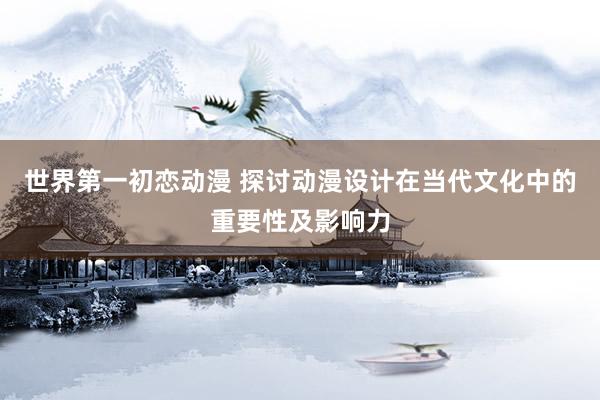 世界第一初恋动漫 探讨动漫设计在当代文化中的重要性及影响力