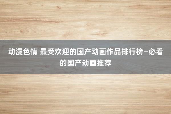 动漫色情 最受欢迎的国产动画作品排行榜—必看的国产动画推荐