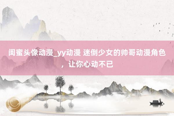 闺蜜头像动漫_yy动漫 迷倒少女的帅哥动漫角色，让你心动不已