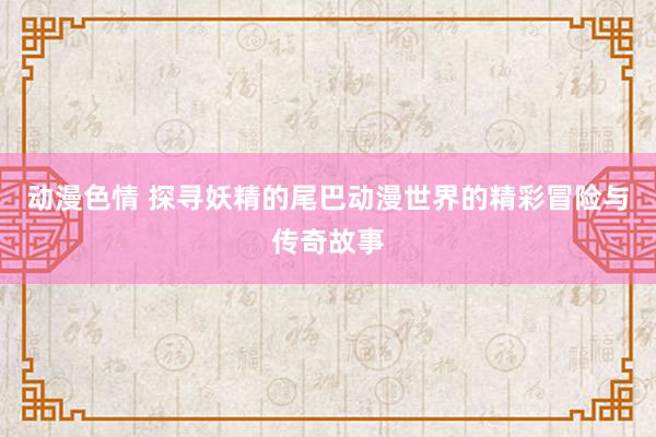 动漫色情 探寻妖精的尾巴动漫世界的精彩冒险与传奇故事