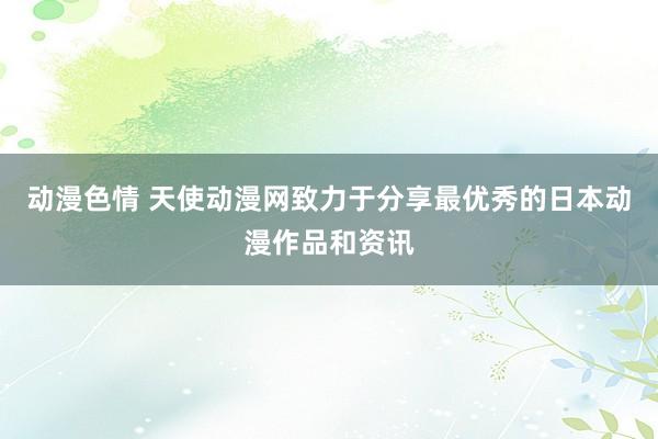 动漫色情 天使动漫网致力于分享最优秀的日本动漫作品和资讯