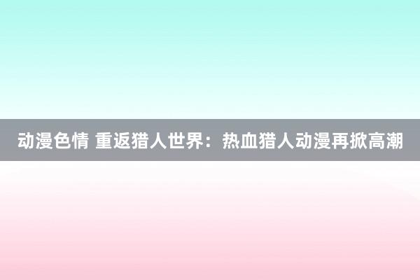 动漫色情 重返猎人世界：热血猎人动漫再掀高潮
