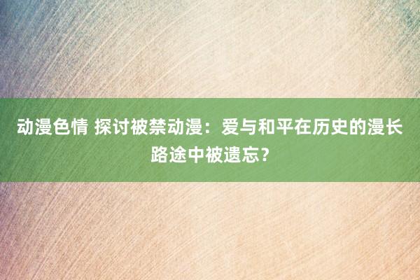 动漫色情 探讨被禁动漫：爱与和平在历史的漫长路途中被遗忘？