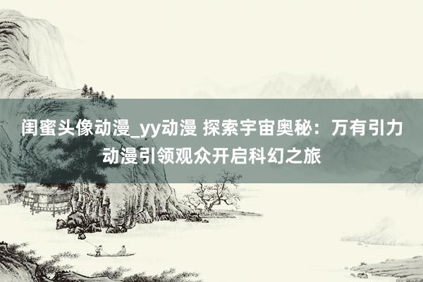 闺蜜头像动漫_yy动漫 探索宇宙奥秘：万有引力动漫引领观众开启科幻之旅