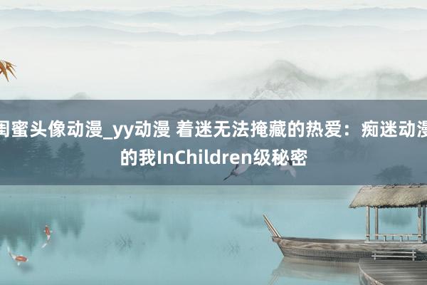 闺蜜头像动漫_yy动漫 着迷无法掩藏的热爱：痴迷动漫的我InChildren级秘密