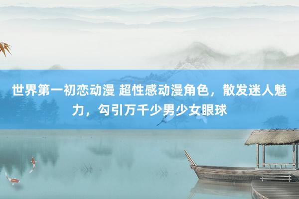世界第一初恋动漫 超性感动漫角色，散发迷人魅力，勾引万千少男少女眼球
