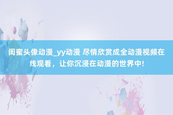 闺蜜头像动漫_yy动漫 尽情欣赏成全动漫视频在线观看，让你沉浸在动漫的世界中!