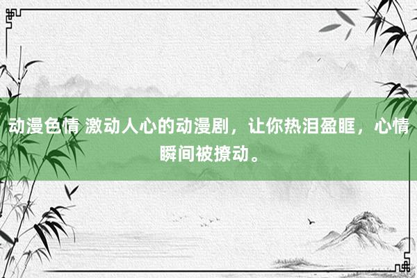 动漫色情 激动人心的动漫剧，让你热泪盈眶，心情瞬间被撩动。