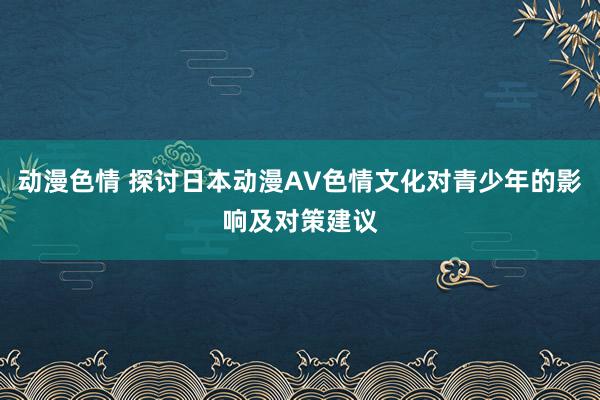 动漫色情 探讨日本动漫AV色情文化对青少年的影响及对策建议