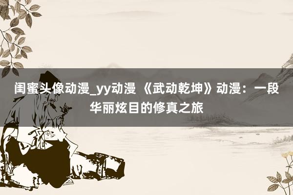 闺蜜头像动漫_yy动漫 《武动乾坤》动漫：一段华丽炫目的修真之旅