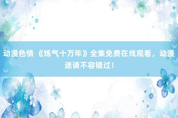 动漫色情 《炼气十万年》全集免费在线观看，动漫迷请不容错过！