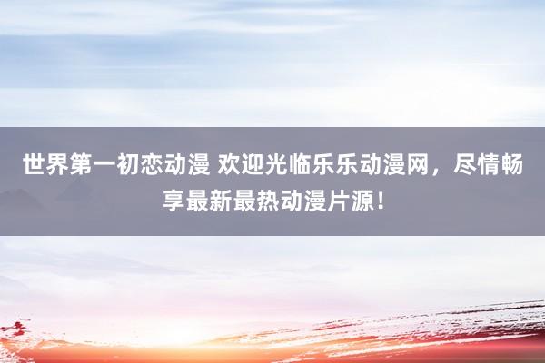 世界第一初恋动漫 欢迎光临乐乐动漫网，尽情畅享最新最热动漫片源！