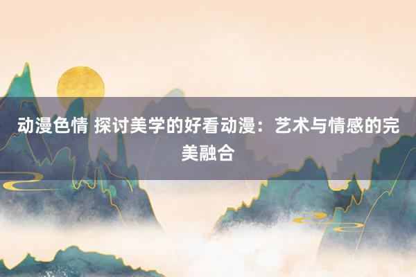 动漫色情 探讨美学的好看动漫：艺术与情感的完美融合
