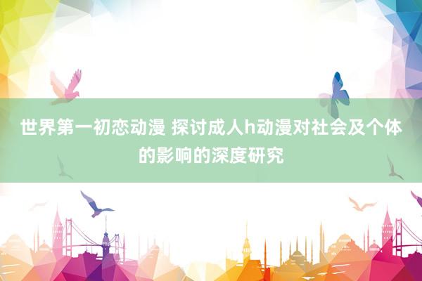 世界第一初恋动漫 探讨成人h动漫对社会及个体的影响的深度研究