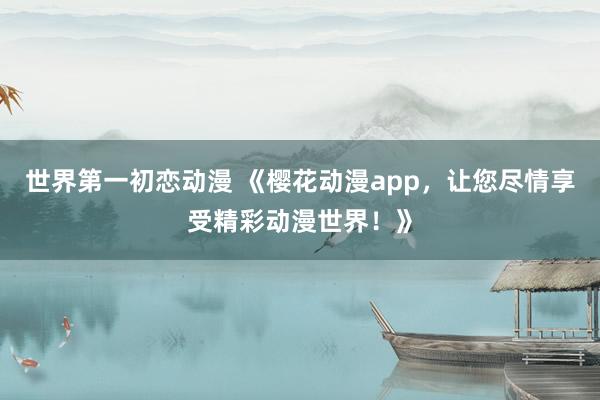 世界第一初恋动漫 《樱花动漫app，让您尽情享受精彩动漫世界！》