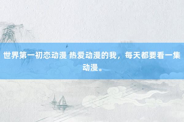 世界第一初恋动漫 热爱动漫的我，每天都要看一集动漫。