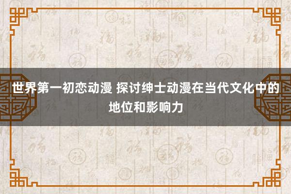 世界第一初恋动漫 探讨绅士动漫在当代文化中的地位和影响力