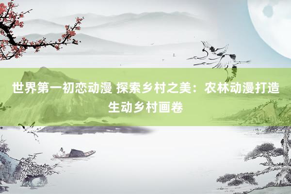 世界第一初恋动漫 探索乡村之美：农林动漫打造生动乡村画卷