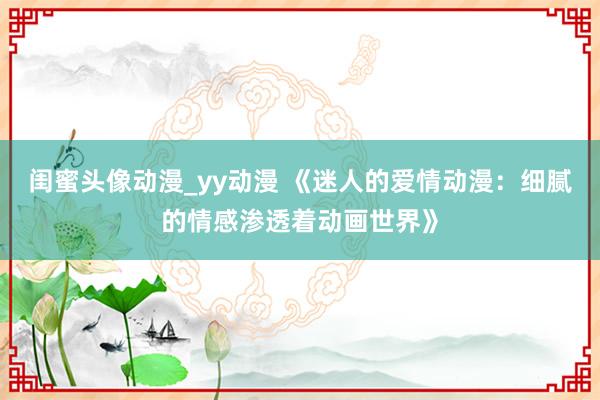 闺蜜头像动漫_yy动漫 《迷人的爱情动漫：细腻的情感渗透着动画世界》