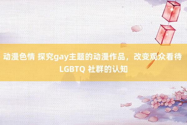 动漫色情 探究gay主题的动漫作品，改变观众看待 LGBTQ 社群的认知