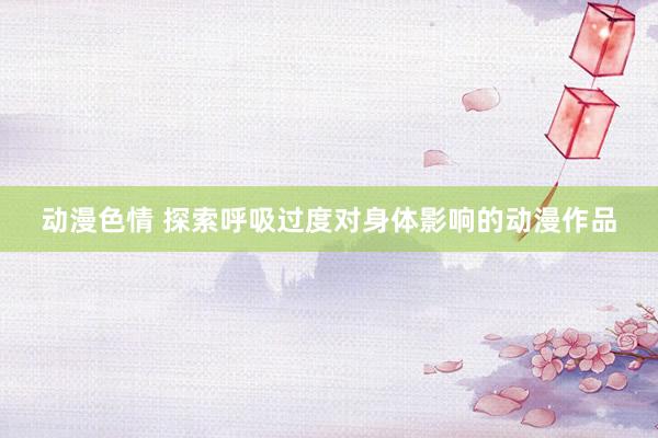 动漫色情 探索呼吸过度对身体影响的动漫作品