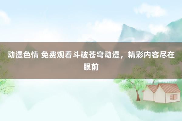 动漫色情 免费观看斗破苍穹动漫，精彩内容尽在眼前