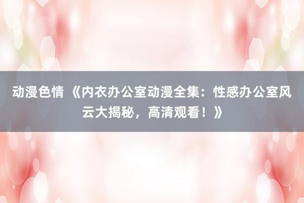 动漫色情 《内衣办公室动漫全集：性感办公室风云大揭秘，高清观看！》