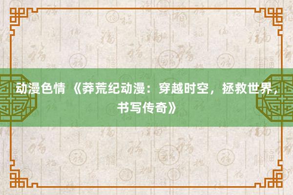 动漫色情 《莽荒纪动漫：穿越时空，拯救世界，书写传奇》