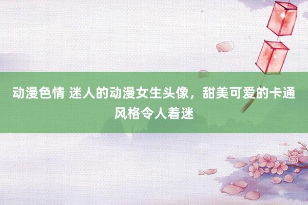 动漫色情 迷人的动漫女生头像，甜美可爱的卡通风格令人着迷