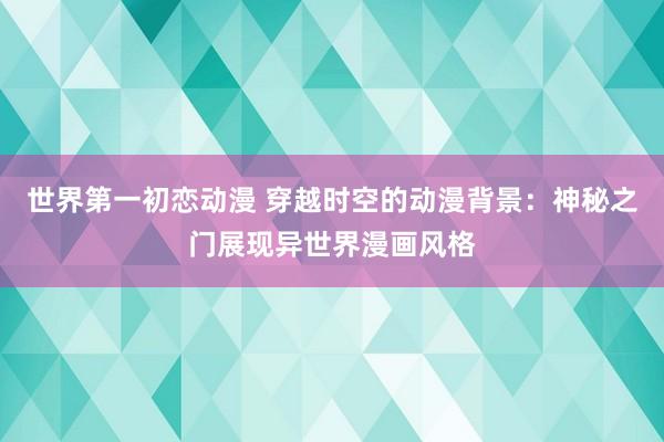 世界第一初恋动漫 穿越时空的动漫背景：神秘之门展现异世界漫画风格
