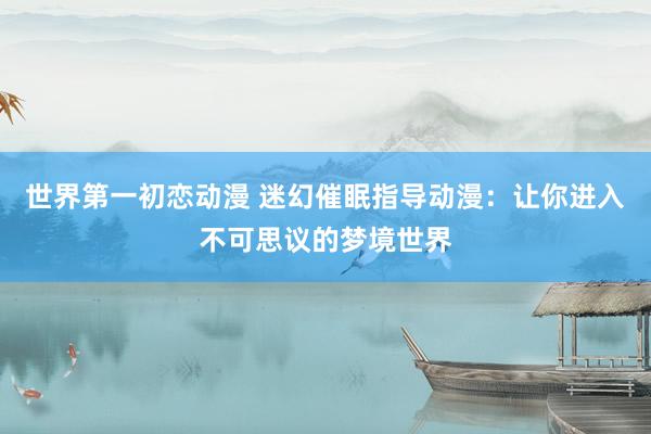 世界第一初恋动漫 迷幻催眠指导动漫：让你进入不可思议的梦境世界