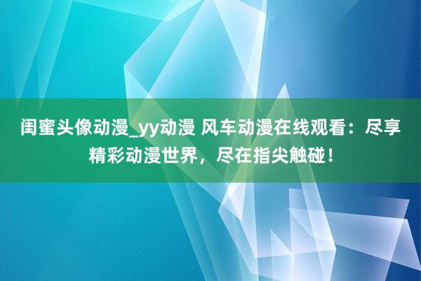 闺蜜头像动漫_yy动漫 风车动漫在线观看：尽享精彩动漫世界，尽在指尖触碰！