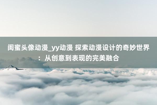 闺蜜头像动漫_yy动漫 探索动漫设计的奇妙世界：从创意到表现的完美融合